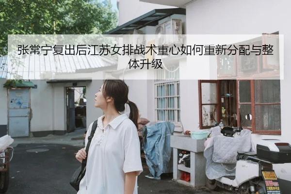 张常宁复出后江苏女排战术重心如何重新分配与整体升级